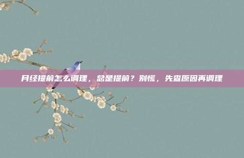 月经提前怎么调理，总是提前？别慌，先查原因再调理