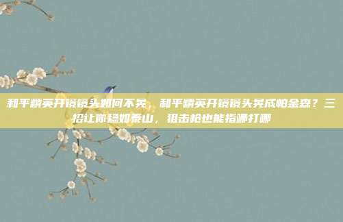 和平精英开镜镜头如何不晃，和平精英开镜镜头晃成帕金森？三招让你稳如泰山，狙击枪也能指哪打哪