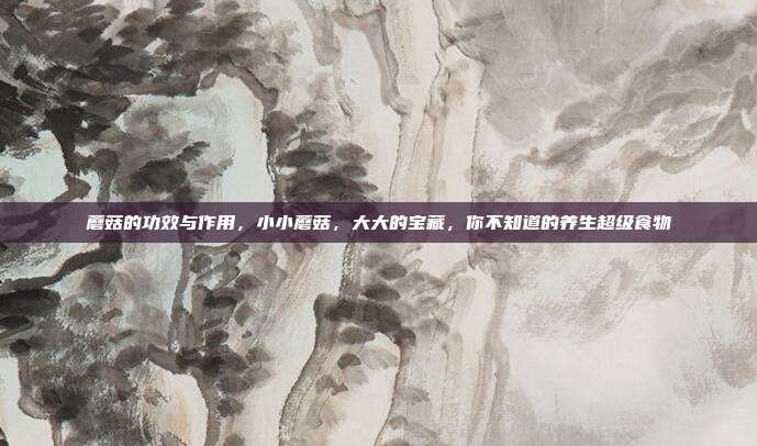 蘑菇的功效与作用，小小蘑菇，大大的宝藏，你不知道的养生超级食物