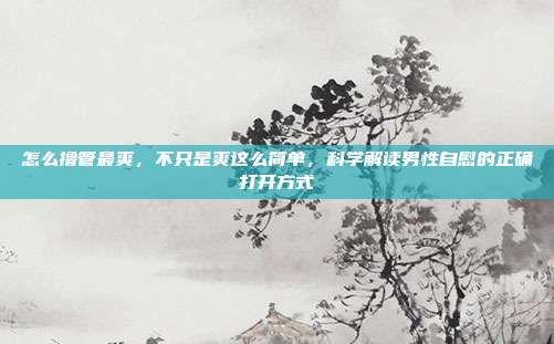 怎么撸管最爽，不只是爽这么简单，科学解读男性自慰的正确打开方式