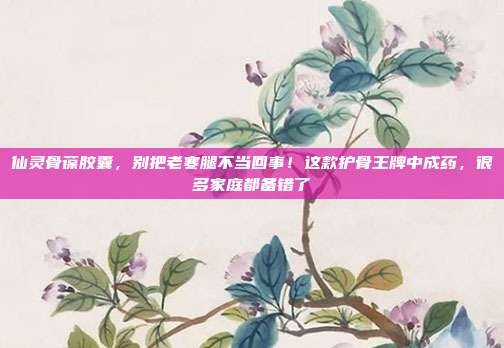 仙灵骨葆胶囊，别把老寒腿不当回事！这款护骨王牌中成药，很多家庭都备错了