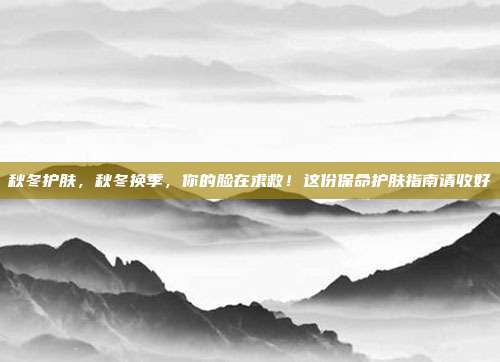 秋冬护肤，秋冬换季，你的脸在求救！这份保命护肤指南请收好