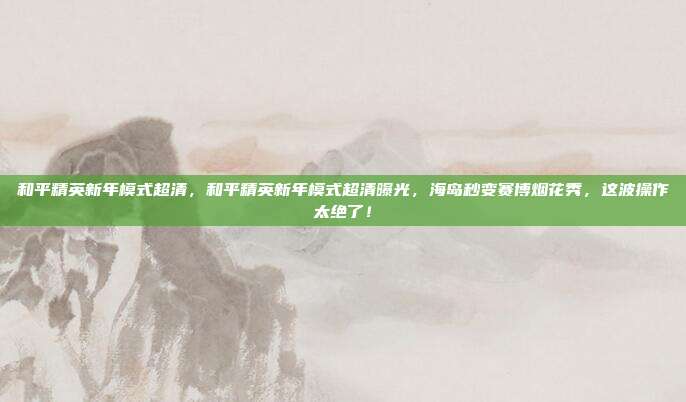 和平精英新年模式超清，和平精英新年模式超清曝光，海岛秒变赛博烟花秀，这波操作太绝了！