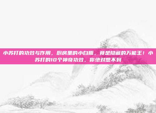 小苏打的功效与作用，厨房里的小白瓶，竟是隐藏的万能王！小苏打的10个神奇功效，你绝对想不到