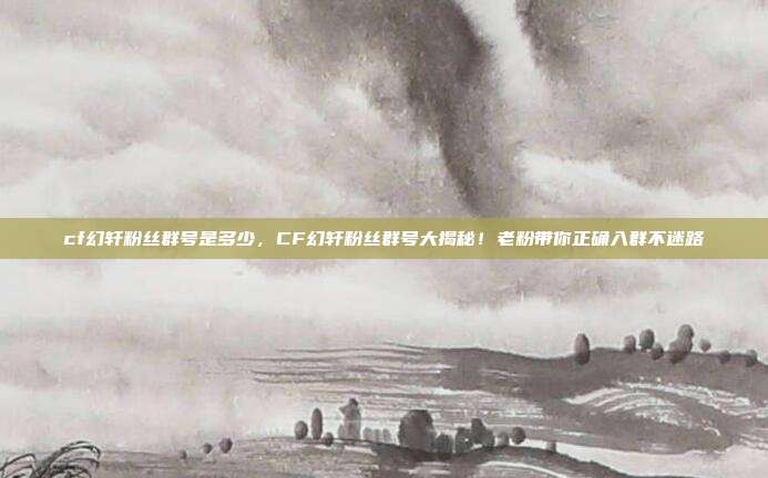 cf幻轩粉丝群号是多少，CF幻轩粉丝群号大揭秘！老粉带你正确入群不迷路