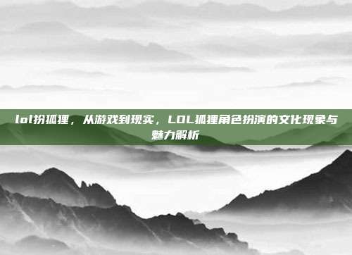 lol扮狐狸，从游戏到现实，LOL狐狸角色扮演的文化现象与魅力解析