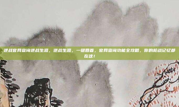 逆战官网查询逆战生涯，逆战生涯，一键回首，官网查询功能全攻略，你的枪战记忆都在这！