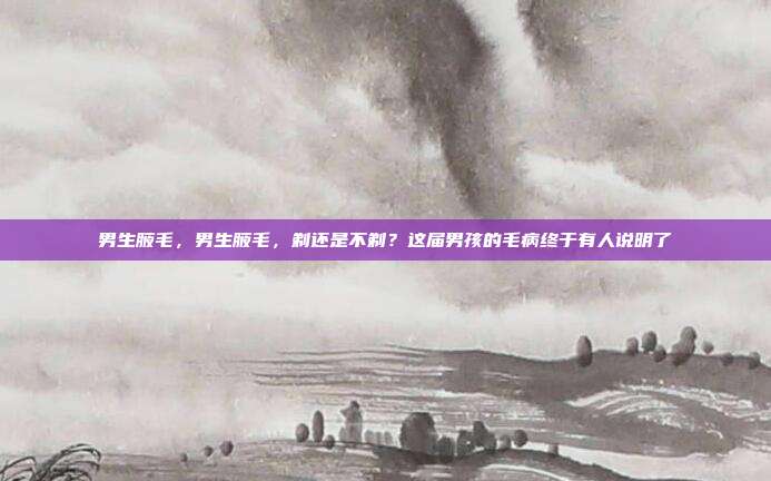 男生腋毛，男生腋毛，剃还是不剃？这届男孩的毛病终于有人说明了
