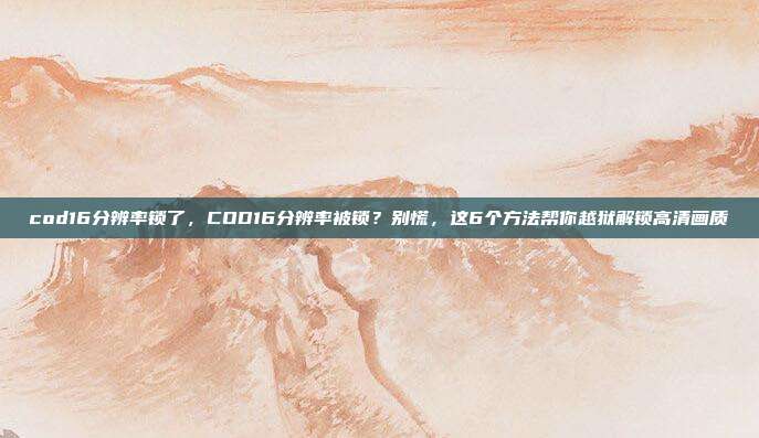 cod16分辨率锁了,COD16分辨率被锁?别慌,这6个方法帮你越狱解锁高清画质
