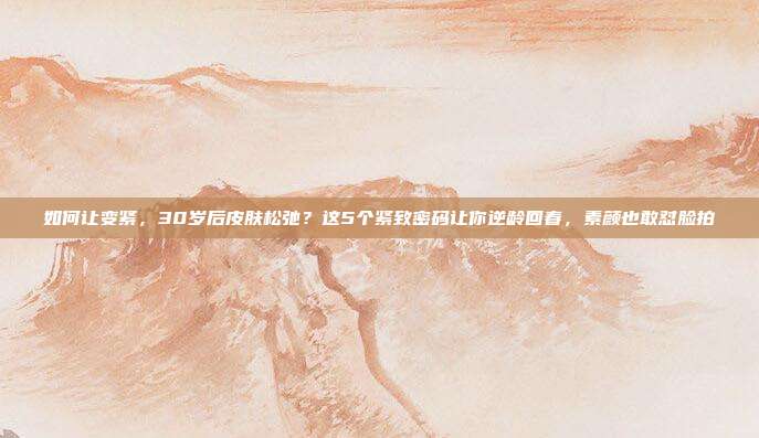 如何让变紧,30岁后皮肤松弛?这5个紧致密码让你逆龄回春,素颜也敢怼脸拍