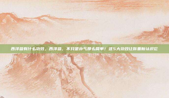 西洋参有什么功效，西洋参，不只是补气那么简单！这5大功效让你重新认识它