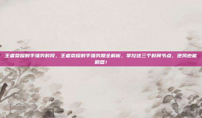 王者荣耀射手强势时段，王者荣耀射手强势期全解析，掌控这三个时间节点，逆风也能翻盘！