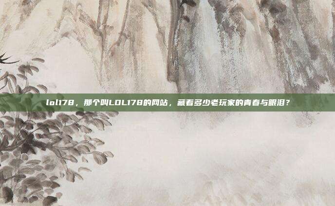 lol178，那个叫LOL178的网站，藏着多少老玩家的青春与眼泪？