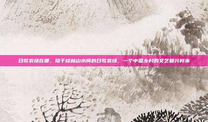 日歌农场在哪，隐于桂林山水间的日歌农场，一个中国乡村的文艺复兴样本