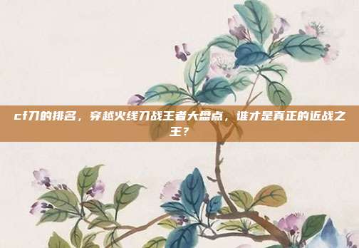 cf刀的排名,穿越火线刀战王者大盘点,谁才是真正的近战之王?
