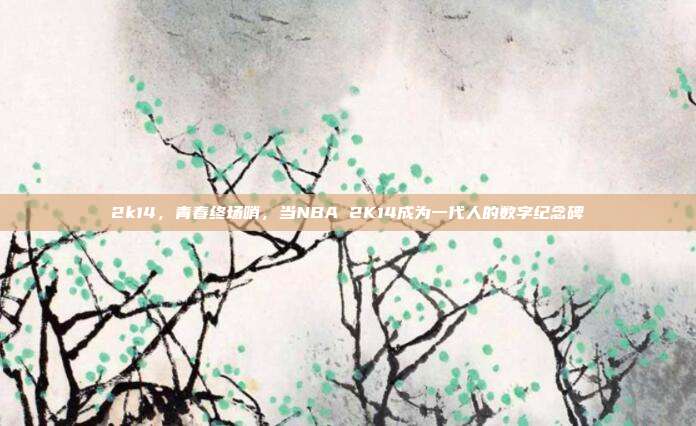 2k14，青春终场哨，当NBA 2K14成为一代人的数字纪念碑