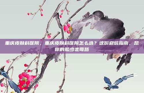 重庆皮肤科医院,重庆皮肤科医院怎么选?这份避坑指南,帮你的脸少走弯路