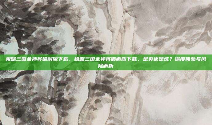 极略三国全神将破解版下载，极略三国全神将破解版下载，是爽还是坑？深度体验与风险解析