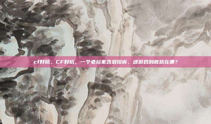 cf好坑，CF好坑，一个老玩家含泪控诉，这游戏到底坑在哪？