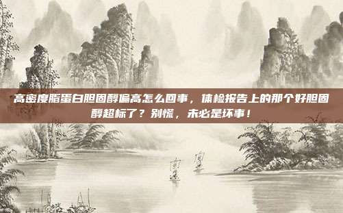 高密度脂蛋白胆固醇偏高怎么回事,体检报告上的那个好胆固醇超标了?别慌,未必是坏事!