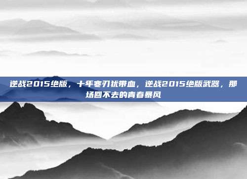 逆战2015绝版,十年寒刃犹带血,逆战2015绝版武器,那场回不去的青春暴风