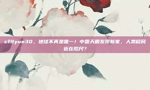 cf9yue30，地球不再是唯一！中国天眼发现新家，人类移民近在咫尺？
