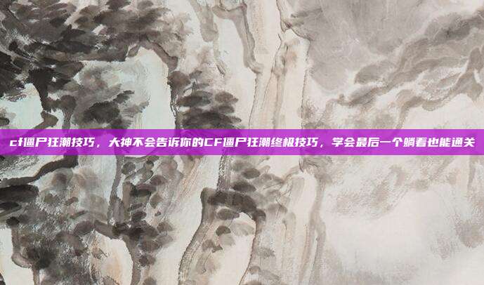 cf僵尸狂潮技巧，大神不会告诉你的CF僵尸狂潮终极技巧，学会最后一个躺着也能通关