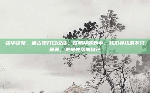 物华弥新，当古物开口说话，在物华弥新中，我们寻找的不只是美，更是失落的自己