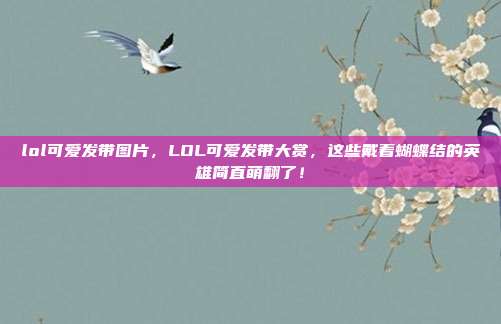 lol可爱发带图片,LOL可爱发带大赏,这些戴着蝴蝶结的英雄简直萌翻了!