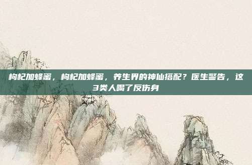 枸杞加蜂蜜,枸杞加蜂蜜,养生界的神仙搭配?医生警告,这3类人喝了反伤身