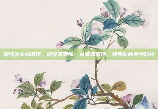 闭经怎么样调理,闭经不要慌!从根源调理,找回你的女性时钟
