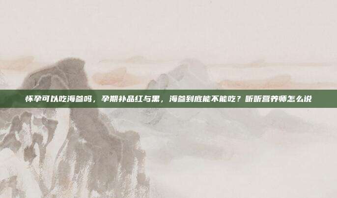 怀孕可以吃海参吗，孕期补品红与黑，海参到底能不能吃？听听营养师怎么说