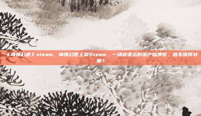 《神舞幻想》steam，神舞幻想上架Steam，一场被遗忘的国产仙侠梦，值不值得补票？