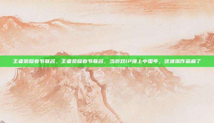王者荣耀春节联名，王者荣耀春节联名，当游戏IP撞上中国年，这波操作赢麻了