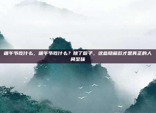 端午节吃什么，端午节吃什么？除了粽子，这些隐藏款才是真正的人间至味