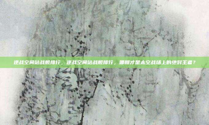 逆战空间站战舰排行，逆战空间站战舰排行，哪艘才是太空战场上的绝对王者？