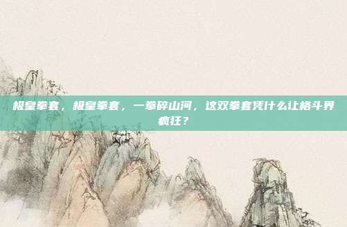 极皇拳套，极皇拳套，一拳碎山河，这双拳套凭什么让格斗界疯狂？