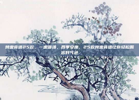 炖盅食谱25款，一盅暖汤，四季安康，25款炖盅食谱让你轻松喝出好气色