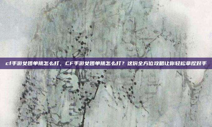 cf手游女团单挑怎么打,CF手游女团单挑怎么打?这份全方位攻略让你轻松拿捏对手