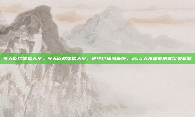 今天吃啥菜谱大全，今天吃啥菜谱大全，拒绝选择困难症，365天不重样的家常菜攻略