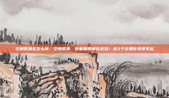 空腹喝酒会怎么样,空腹喝酒,肝脏和胃都在求饶!这3个后果你承受不起