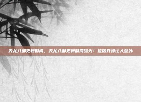 天龙八部更新时间，天龙八部更新时间曝光！这版乔峰让人意外