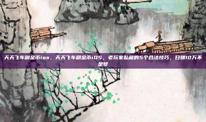天天飞车刷金币ios,天天飞车刷金币iOS,老玩家私藏的5个合法技巧,日赚10万不是梦
