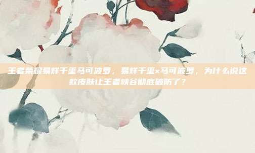 王者荣耀易烊千玺马可波罗，易烊千玺×马可波罗，为什么说这款皮肤让王者峡谷彻底破防了？