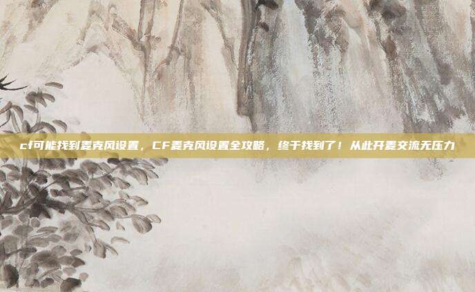 cf可能找到麦克风设置，CF麦克风设置全攻略，终于找到了！从此开麦交流无压力