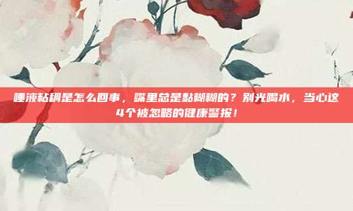 唾液粘稠是怎么回事，嘴里总是黏糊糊的？别光喝水，当心这4个被忽略的健康警报！