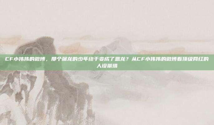 CF小伟伟的微博,那个屠龙的少年终于变成了恶龙?从CF小伟伟的微博看顶级网红的人设崩塌