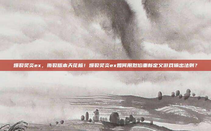 爆裂炙炎ex,撕裂版本天花板!爆裂炙炎ex如何用烈焰重新定义游戏输出法则?