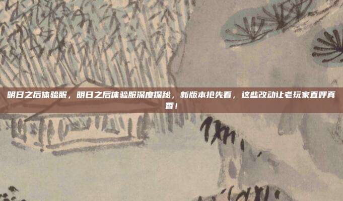 明日之后体验服,明日之后体验服深度探秘,新版本抢先看,这些改动让老玩家直呼真香!