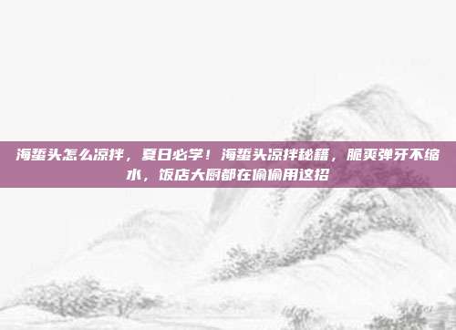 海蜇头怎么凉拌，夏日必学！海蜇头凉拌秘籍，脆爽弹牙不缩水，饭店大厨都在偷偷用这招